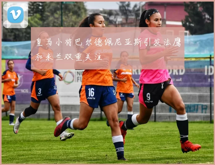 皇马小将巴尔德佩尼亚斯引发法鹰和米兰双重关注