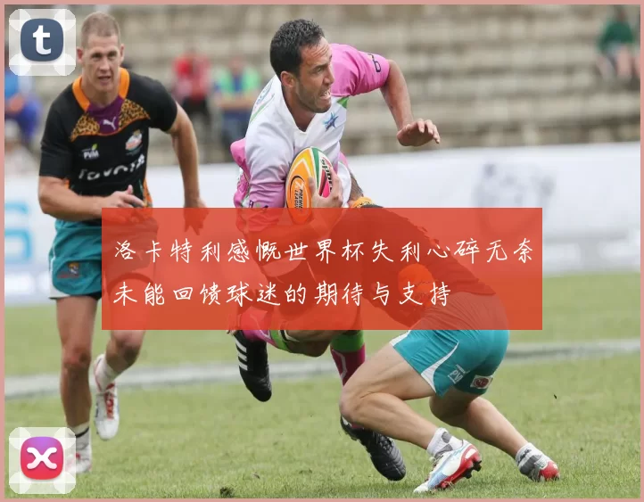 洛卡特利感慨世界杯失利心碎无奈未能回馈球迷的期待与支持