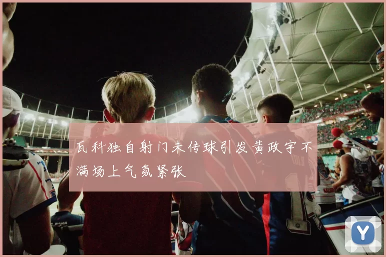 瓦科独自射门未传球引发黄政宇不满场上气氛紧张