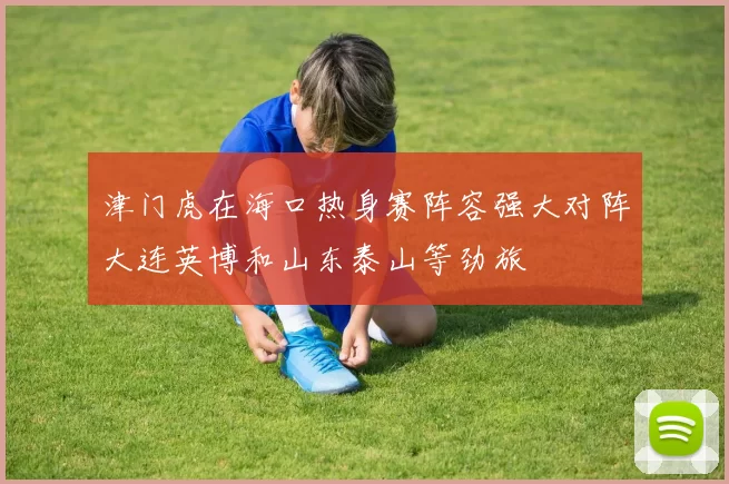 津门虎在海口热身赛阵容强大对阵大连英博和山东泰山等劲旅