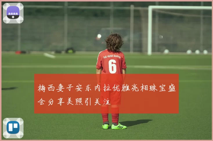 梅西妻子安东内拉优雅亮相珠宝盛会分享美照引关注