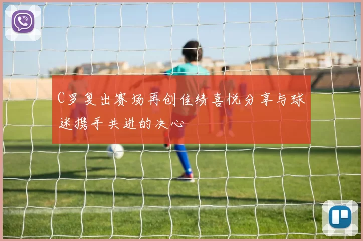 C罗复出赛场再创佳绩喜悦分享与球迷携手共进的决心