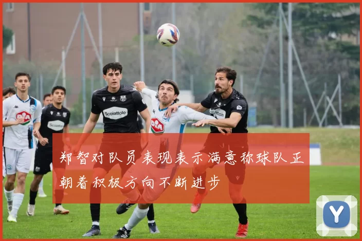 郑智对队员表现表示满意称球队正朝着积极方向不断进步