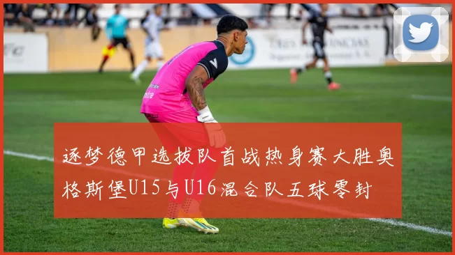 逐梦德甲选拔队首战热身赛大胜奥格斯堡U15与U16混合队五球零封
