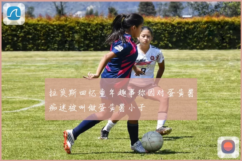 拉莫斯回忆童年趣事称因对蛋黄酱痴迷被叫做蛋黄酱小子