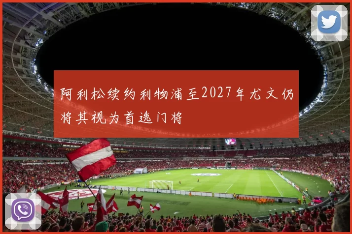 阿利松续约利物浦至2027年尤文仍将其视为首选门将