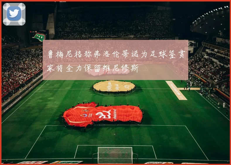 鲁梅尼格称弗洛伦蒂诺为足球鉴赏家将全力保留维尼修斯