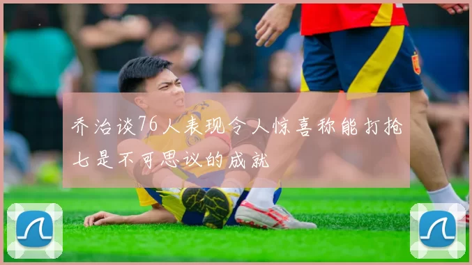 乔治谈76人表现令人惊喜称能打抢七是不可思议的成就