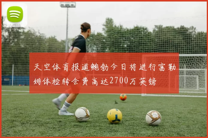 天空体育报道鲍勃今日将进行富勒姆体检转会费高达2700万英镑