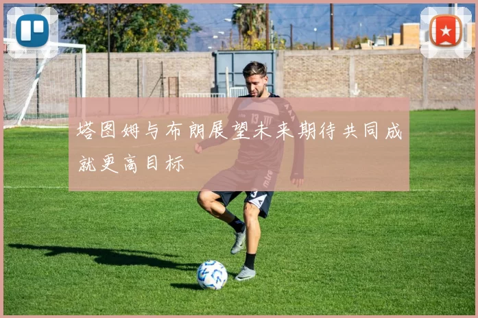 塔图姆与布朗展望未来期待共同成就更高目标
