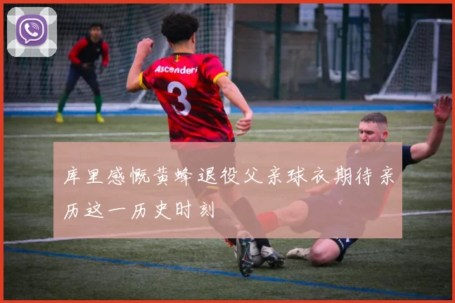 库里感慨黄蜂退役父亲球衣期待亲历这一历史时刻