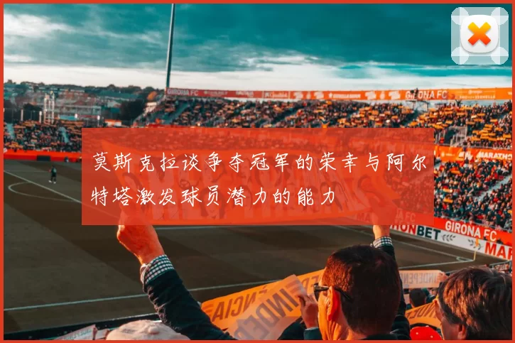 莫斯克拉谈争夺冠军的荣幸与阿尔特塔激发球员潜力的能力