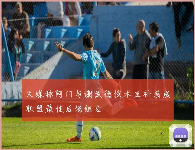火媒称阿门与谢泼德技术互补或成联盟最佳后场组合