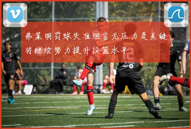 弗莱明罚球失准坦言无压力是关键将继续努力提升投篮水平