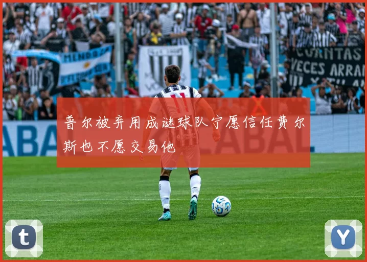 普尔被弃用成谜球队宁愿信任费尔斯也不愿交易他