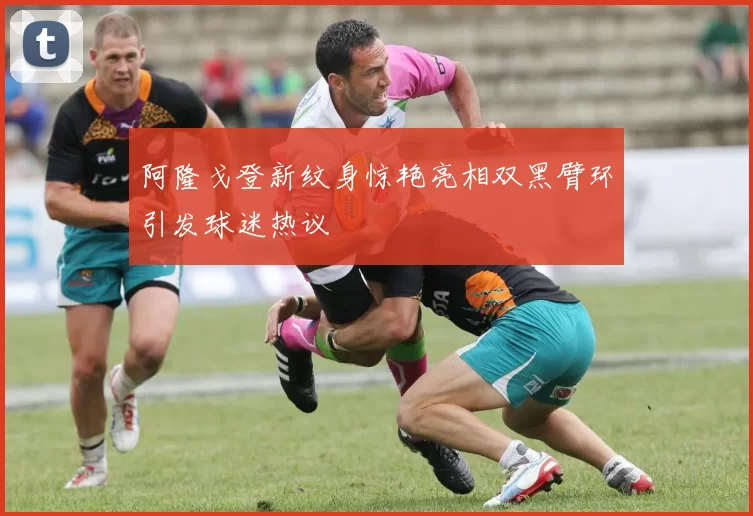 阿隆戈登新纹身惊艳亮相双黑臂环引发球迷热议