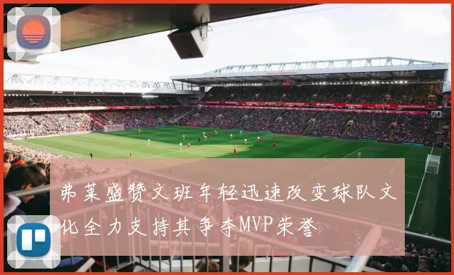 弗莱盛赞文班年轻迅速改变球队文化全力支持其争夺MVP荣誉
