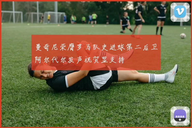 曼奇尼荣膺罗马队史进球第二后卫阿尔代尔发声祝贺显支持