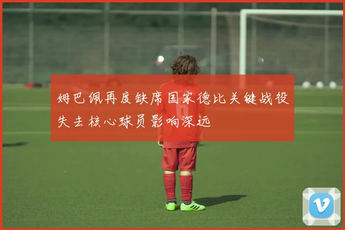 姆巴佩再度缺席国家德比关键战役失去核心球员影响深远