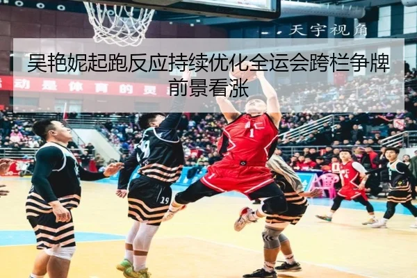 吴艳妮起跑反应持续优化全运会跨栏争牌前景看涨 - jiuyou